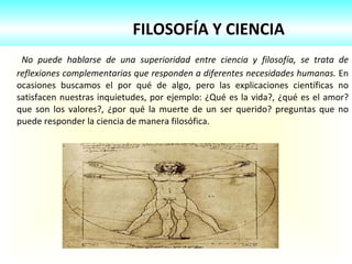 FILOSOFÍA Y CIENCIA No puede hablarse de una superioridad entre ciencia y filosofía, se trata de reflexiones complementarias que responden a diferentes necesidades humanas.  En ocasiones buscamos el por qué de algo, pero las explicaciones científicas no satisfacen nuestras inquietudes, por ejemplo: ¿Qué es la vida?, ¿qué es el amor? que son los valores?, ¿por qué la muerte de un ser querido? preguntas que no puede responder la ciencia de manera filosófica.  