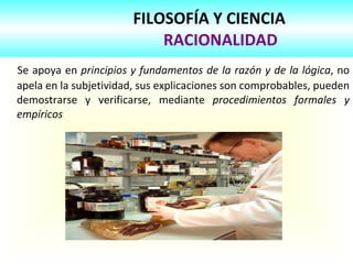 FILOSOFÍA Y CIENCIA   RACIONALIDAD Se apoya en  principios y fundamentos de la razón y de la lógica , no apela en la subjetividad, sus explicaciones son comprobables, pueden demostrarse y verificarse, mediante  procedimientos formales y empíricos 