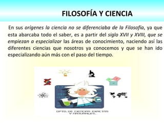 FILOSOFÍA Y CIENCIA En sus  orígenes la ciencia no se diferenciaba de la Filosofía , ya que esta abarcaba todo el saber, es a partir del  siglo XVII y XVIII, que se empiezan a especializar  las áreas de conocimiento, naciendo así las diferentes ciencias que nosotros ya conocemos y que se han ido especializando aún más con el paso del tiempo. 