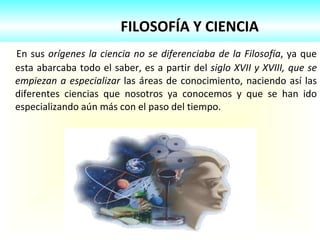 FILOSOFÍA Y CIENCIA En sus  orígenes la ciencia no se diferenciaba de la Filosofía , ya que esta abarcaba todo el saber, es a partir del  siglo XVII y XVIII, que se empiezan a especializar  las áreas de conocimiento, naciendo así las diferentes ciencias que nosotros ya conocemos y que se han ido especializando aún más con el paso del tiempo. 