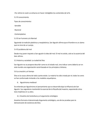 -Por ultimo la razón se esfuerza en hacer inteligibles los contenidos de la fe.

5.2 El conocimiento

Tipos de conocimiento:

-Sensible

-Racional

-Contemplativo

5.3 El ser humano y la libertad

Siguiendo la tradición platónica y neoplatónica, San Agustin afirma que el hombre es un alama
que se sirve de un cuerpo.

5.4 El problema del mal

Desde muy joven inquieto a San agustin la idea del mal. El mal no existe, solo es la ausencia del
bien afirmo.

5.5 Historia y sociedad: La ciudad de Dios

San Agustin no se propone describir como es el estado real, sino indicar como debería ser en
este mundo una organización social basada en los principios cristianos.

5.6 La creación y el tiempo

Dios es la causa ultima de todo cuanto existe. La materia ha sido creada por el; todos los seres
se han conformado imitando a los modelos arquetípicos.

    6. Agustinismo medieval

Se entiende por Agustinismo el pensamiento que se desarrolla bajo la influencia de San
Agustin. Sus seguidores mantendrá lo esencial de la filosofía del maestro, exponiendo otras
tesis implícitas en su obra.

    6.1 Anselmo de Canterbury y el argumento ontológico

Anselmo formulo el denominado Argumento ontológico, una de las pruebas para la
demostración de existencia de Dios.
 