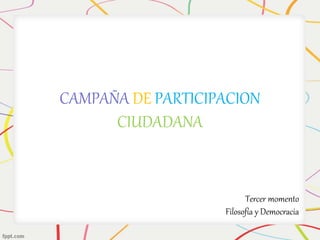 CAMPAÑA DE PARTICIPACION 
CIUDADANA 
Tercer momento 
Filosofía y Democracia 
 