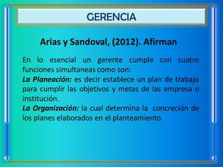 GERENCIA

     Arias y Sandoval, (2012). Afirman
En lo esencial un gerente cumple con cuatro
funciones simultaneas como son:
La Planeación: es decir establece un plan de trabajo
para cumplir las objetivos y metas de las empresa o
institución.
La Organización: la cual determina la concreción de
los planes elaborados en el planteamiento.
 
