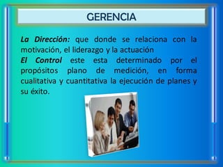 GERENCIA
La Dirección: que donde se relaciona con la
motivación, el liderazgo y la actuación
El Control este esta determinado por el
propósitos plano de medición, en forma
cualitativa y cuantitativa la ejecución de planes y
su éxito.
 