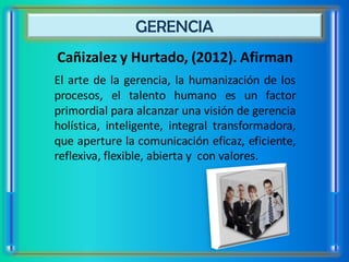 GERENCIA
Cañizalez y Hurtado, (2012). Afirman
El arte de la gerencia, la humanización de los
procesos, el talento humano es un factor
primordial para alcanzar una visión de gerencia
holística, inteligente, integral transformadora,
que aperture la comunicación eficaz, eficiente,
reflexiva, flexible, abierta y con valores.
 