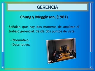 GERENCIA

       Chung y Megginson, (1981)

Señalan que hay dos maneras de analizar el
trabajo gerencial, desde dos puntos de vista:

 - Normativo.
 - Descriptivo.
 