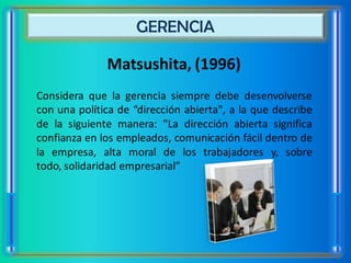 GERENCIA

              Matsushita, (1996)
Considera que la gerencia siempre debe desenvolverse
con una política de “dirección abierta", a la que describe
de la siguiente manera: "La dirección abierta significa
confianza en los empleados, comunicación fácil dentro de
la empresa, alta moral de los trabajadores y, sobre
todo, solidaridad empresarial”
 