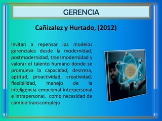 GERENCIA
          Cañizalez y Hurtado, (2012)

Invitan a repensar los modelos
gerenciales desde la modernidad,
postmodernidad, transmodernidad y
valorar el talento humano donde se
promueva la capacidad, destreza,
aptitud, proactividad, creatividad,
flexibilidad,    manejo     de    la
inteligencia emocional interpersonal
e intrapersonal, como necesidad de
cambio transcomplejo
 