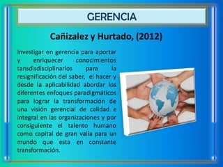GERENCIA
            Cañizalez y Hurtado, (2012)
Investigar en gerencia para aportar
y     enriquecer      conocimientos
tansdisdisciplinarios     para     la
resignificación del saber, el hacer y
desde la aplicabilidad abordar los
diferentes enfoques paradigmáticos
para lograr la transformación de
una visión gerencial de calidad e
integral en las organizaciones y por
consiguiente el talento humano
como capital de gran valía para un
mundo que esta en constante
transformación.
 
