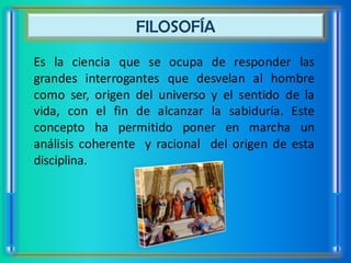 FILOSOFÍA
Es la ciencia que se ocupa de responder las
grandes interrogantes que desvelan al hombre
como ser, origen del universo y el sentido de la
vida, con el fin de alcanzar la sabiduría. Este
concepto ha permitido poner en marcha un
análisis coherente y racional del origen de esta
disciplina.
 