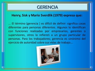 GERENCIA
  Henry, Sisk y Mario Sverdlik (1979) expresa que:

... El término (gerencia ) es difícil de definir: significa cosas
diferentes para personas diferentes. Algunos lo identifican
con funciones realizadas por empresarios, gerentes o
supervisores, otros lo refieren a un grupo particular de
personas. Para los trabajadores; gerencia es sinónimo del
ejercicio de autoridad sobre sus vidas de trabajo...
 