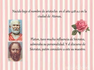 Nacido bajo el nombre de aristocles en el año 428 a.c en la
ciudad de Atenas,
Platon, tuvo mucha influencia de Sócrates,
admiraba su personalidad. Y el discurso de
Sócrates, patón considero a este su maestro.
 