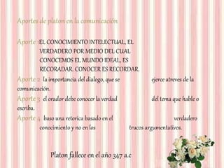 Aportes de platon en la comunicación
Aporte 1EL CONOCIMIENTO INTELECTUAL, EL
VERDADERO POR MEDIO DEL CUAL
CONOCEMOS EL MUNDO IDEAL, ES
RECORADAR. CONOCER ES RECORDAR.
Aporte 2 la importancia del dialogo, que se ejerce atreves de la
comunicación.
Aporte 3 el orador debe conocer la verdad del tema que hable o
escriba.
Aporte 4 baso una retorica basado en el verdadero
conocimiento y no en los trucos argumentativos.
Platon fallece en el año 347 a.c
 