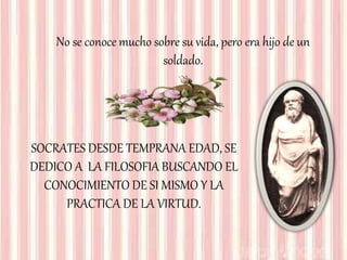 No se conoce mucho sobre su vida, pero era hijo de un
soldado.
SOCRATES DESDE TEMPRANA EDAD, SE
DEDICO A LA FILOSOFIA BUSCANDO EL
CONOCIMIENTO DE SI MISMO Y LA
PRACTICA DE LA VIRTUD.
 
