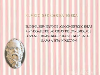 EL METODO DE SOCRATES ERA
EL DESCUBRIMIENTO DE LOS CONCEPTOS O IDEAS
UNIVERSALES DE LAS COSAS: DE UN NUMERO DE
CASOS DE DESPRENDE UA IDEA GENERAL, SE LE
LLAMA A ESTA INDUCCION
 
