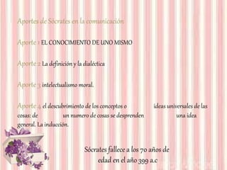 Aportes de Sócrates en la comunicación
Aporte 1 EL CONOCIMIENTO DE UNO MISMO
Aporte 2 La definición y la dialéctica
Aporte 3 intelectualismo moral.
Aporte 4 el descubrimiento de los conceptos o ideas universales de las
cosas: de un numero de cosas se desprenden una idea
general. La inducción.
Sócrates fallece a los 70 años de
edad en el año 399 a.c
 