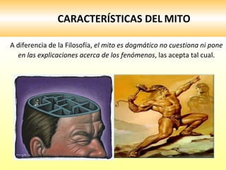 CARACTERÍSTICAS DEL   MITO A diferencia de la Filosofía,  el mito es dogmático no cuestiona ni pone en las explicaciones acerca de los fenómenos , las acepta tal cual.  