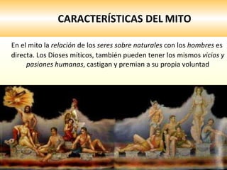 CARACTERÍSTICAS DEL   MITO En el mito la  relación  de los  seres sobre naturales  con los  hombres  es directa. Los Dioses míticos, también pueden tener los mismos  vicios y pasiones humanas , castigan y premian a su propia voluntad 