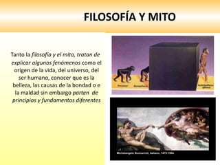 FILOSOFÍA Y MITO Tanto la  filosofía y el mito, tratan de explicar algunos fenómenos  como el origen de la vida, del universo, del ser humano, conocer que es la belleza, las causas de la bondad o e la maldad sin embargo  parten  de principios y fundamentos diferentes 