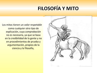 FILOSOFÍA Y MITO Los mitos tienen un  valor respetable  como cualquier otro tipo de explicación, cuya  comprobación  no es necesaria, ya que se basa en la  credibilidad  de la gente y no en procedimientos de prueba y argumentación, propios de la ciencia y la filosofía,  