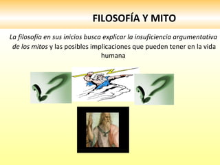 FILOSOFÍA Y MITO La filosofía en sus inicios busca explicar la insuficiencia argumentativa de los mitos  y las posibles implicaciones que pueden tener en la vida humana  