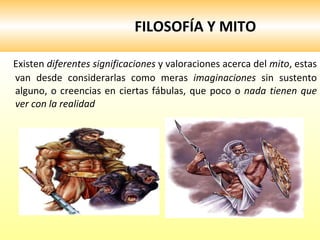FILOSOFÍA Y MITO Existen  diferentes significaciones  y valoraciones acerca del  mito , estas van desde considerarlas como meras  imaginaciones  sin sustento alguno, o creencias en ciertas fábulas, que poco o  nada tienen que ver con la realidad  