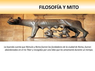 FILOSOFÍA Y MITO La leyenda cuenta que Rómulo y Remo fueron los fundadores de la ciudad de Roma, fueron abandonados en el río Tíber y recogidos por una loba que les amamantó durante un tiempo.  
