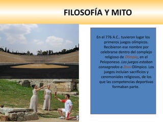 FILOSOFÍA Y MITO En el 776 A.C.. tuvieron lugar los primeros juegos olímpicos. Recibieron ese nombre por celebrarse dentro del complejo religioso de  Olimpia , en el Peloponeso.  Los juegos estaban consagrados a  Zeus   Olímpico. Los juegos incluían sacrificios y ceremoniales religiosos, de los que las competencias deportivas formaban parte.  