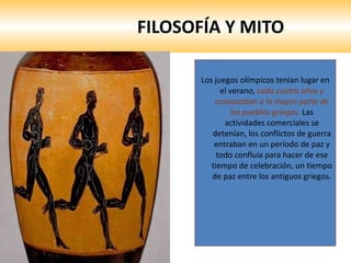 FILOSOFÍA Y MITO Los juegos olímpicos tenían lugar en el verano,  cada cuatro años y convocaban a la mayor parte de los pueblos griegos.  Las actividades comerciales se detenían, los conflictos de guerra entraban en un período de paz y todo confluía para hacer de ese tiempo de celebración, un tiempo de paz entre los antiguos griegos.  