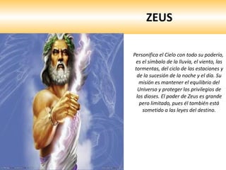 ZEUS Personifica el Cielo con todo su poderío, es el símbolo de la lluvia, el viento, las tormentas, del ciclo de las estaciones y de la sucesión de la noche y el día. Su misión es mantener el equilibrio del Universo y proteger los privilegios de los dioses. El poder de Zeus es grande pero limitado, pues él también está sometido a las leyes del destino.   