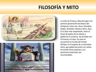 FILOSOFÍA Y MITO La unión de Cronos y Rea da lugar a la primera generación de Dioses del olímpicos. Estos son: Zeus, Poseidón, Hades, Deméter, Hestia y Hera. Zeus Es el dios más importante, tiene él titulo de padre de los dioses y gobierna el universo. Va armado con el trueno y el rayo. Su casa se encuentra en lo alto del monte Olimpo. Es el esposo de su hermana Hera, que gobierna junto a él, antes, ha tenido otras esposas y sus aventuras amorosas son innumerables.  