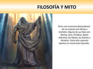 FILOSOFÍA Y MITO Tiene una numerosa descendencia de sus uniones con diosas y mortales. Alguno de sus hijos son: Atenea, Ares, Persfone, Apolo, Artemisa, las Musas, las Gracias y Heracles. Como dios supremo aparece en numerosas leyendas.  