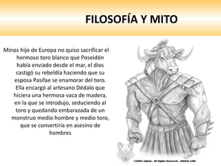 FILOSOFÍA Y MITO Minos hijo de Europa no quiso sacrificar el hermoso toro blanco que Poseidón había enviado desde el mar, el dios castigó su rebeldía haciendo que su esposa Pasifae se enamorar del toro. Ella encargó al artesano Dédalo que hiciera una hermosa vaca de madera, en la que se introdujo, seduciendo al toro y quedando embarazada de un monstruo medio hombre y medio toro, que se convertiría en asesino de hombres 