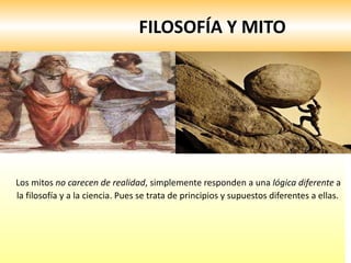 FILOSOFÍA Y MITO Los mitos  no carecen de realidad , simplemente responden a una  lógica diferente  a la filosofía y a la ciencia. Pues se trata de principios y supuestos diferentes a ellas.  