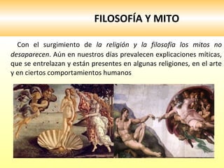 FILOSOFÍA Y MITO Con el surgimiento de  la religión y la filosofía los mitos no desaparecen . Aún en nuestros días prevalecen explicaciones míticas, que se entrelazan y están presentes en algunas religiones, en el arte y en ciertos comportamientos humanos  