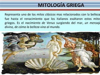 Representa uno de los  mitos clásicos  mas relacionados con la belleza, fue hasta el renacimiento que los italianos exaltaron estos mitos griegos. Es el  nacimiento de Venus  surgiendo del mar,  un mensaje divino, de cómo la belleza vino al mundo.   MITOLOGÍA GRIEGA 