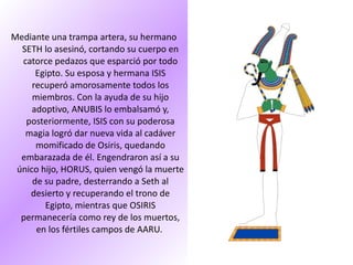 MITOLOGÍA EGIPCIA Mediante una trampa artera, su hermano SETH lo asesinó, cortando su cuerpo en catorce pedazos que esparció por todo Egipto. Su esposa y hermana ISIS recuperó amorosamente todos los miembros. Con la ayuda de su hijo adoptivo, ANUBIS lo embalsamó y, posteriormente, ISIS con su poderosa magia logró dar nueva vida al cadáver momificado de Osiris, quedando embarazada de él. Engendraron así a su único hijo, HORUS, quien vengó la muerte de su padre, desterrando a Seth al desierto y recuperando el trono de Egipto, mientras que OSIRIS permanecería como rey de los muertos, en los fértiles campos de AARU.  