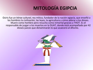 MITOLOGÍA EGIPCIA Osiris fue un  héroe cultural , rey mítico, fundador de la nación egipcia, que enseñó a los hombres la civilización, las leyes, la agricultura y cómo adorar a los dioses. Muere como hombre pero resucita como inmortal gracias a THOT. Es el responsable de juzgar a los muertos en la DUAT, donde está acompañado por 42 dioses-jueces que dictaminarán lo que acaecerá al difunto.  