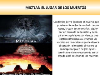 MICTLAN EL LUGAR DE LOS MUERTOS Un devoto perro conduce al muerto que previamente se ha desnudado de sus ropas, cruzan dos montañas, siguen por un cerro de pedernales y ocho páramos agobiados por vientos que cortan como navajas, irrumpe un camino un hambriento que le devora el corazón  al muerto, el viajero se sumerge luego en negras aguas, termina su viaje y se presenta en tal estado ante el señor de los muertos 