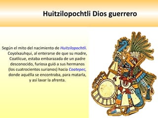 Huitzilopochtli Dios guerrero  Según el mito del nacimiento de  Huitzilopochtli.  Coyolxauhqui, al enterarse de que su madre, Coatlicue, estaba embarazada de un padre desconocido, furiosa guió a sus hermanos (los cuatrocientos surianos) hacia  Coatepec,  donde aquélla se encontraba, para matarla, y así lavar la afrenta. 