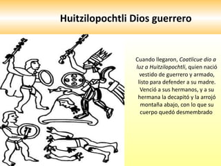 Huitzilopochtli Dios guerrero  Cuando llegaron,  Coatlicue dio a luz a Huitzilopochtli , quien nació vestido de guerrero y armado, listo para defender a su madre. Venció a sus hermanos, y a su hermana la decapitó y la arrojó montaña abajo, con lo que su cuerpo quedó desmembrado  