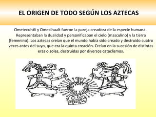 EL ORIGEN DE TODO SEGÚN LOS AZTECAS Ometecuhtli y Omecihualt fueron la pareja creadora de la especie humana. Representaban la dualidad y personificaban el cielo (masculino) y la tierra (femenino). Los aztecas creían que el mundo había sido creado y destruido cuatro veces antes del suyo, que era la quinta creación. Creían en la sucesión de distintas eras o soles, destruidas por diversos cataclismos. 