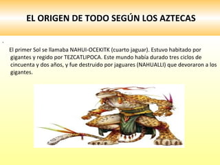 EL ORIGEN DE TODO SEGÚN LOS AZTECAS . El primer Sol se llamaba NAHUI-OCEKITK (cuarto jaguar). Estuvo habitado por gigantes y regido por TEZCATLIPOCA. Este mundo había durado tres ciclos de cincuenta y dos años, y fue destruido por jaguares (NAHUALLI) que devoraron a los gigantes. 