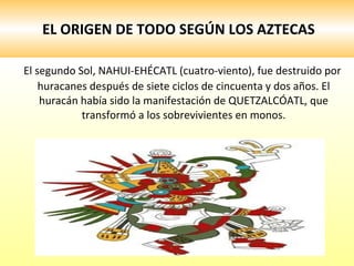 EL ORIGEN DE TODO SEGÚN LOS AZTECAS El segundo Sol, NAHUI-EHÉCATL (cuatro-viento), fue destruido por huracanes después de siete ciclos de cincuenta y dos años. El huracán había sido la manifestación de QUETZALCÓATL, que transformó a los sobrevivientes en monos. 
