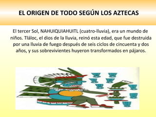 EL ORIGEN DE TODO SEGÚN LOS AZTECAS El tercer Sol, NAHUIQUIAHUITL (cuatro-lluvia), era un mundo de niños. Tláloc, el dios de la lluvia, reinó esta edad, que fue destruida por una lluvia de fuego después de seis ciclos de cincuenta y dos años, y sus sobrevivientes huyeron transformados en pájaros. 