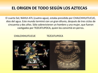 EL ORIGEN DE TODO SEGÚN LOS AZTECAS El cuarto Sol, NAHUI-ATL (cuatro-agua), estaba presidido por CHALCHIHUITLICUE, dios del agua. Este mundo terminó con un gran diluvio, después de tres ciclos de cincuenta y dos años. Sólo sobrevivieron un hombre y una mujer, que fueron castigados por TEZCATLIPOCA, quien los convirtió en perros. CHALCHIHUITLICUE  TEZCATLIPOCA 