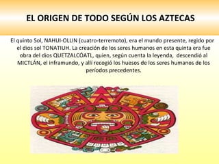 EL ORIGEN DE TODO SEGÚN LOS AZTECAS El quinto Sol, NAHUI-OLLIN (cuatro-terremoto), era el mundo presente, regido por el dios sol TONATIUH. La creación de los seres humanos en esta quinta era fue obra del dios QUETZALCÓATL, quien, según cuenta la leyenda,  descendió al MICTLÁN, el inframundo, y allí recogió los huesos de los seres humanos de los períodos precedentes. 