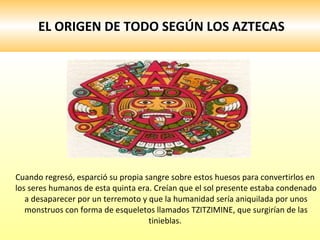 EL ORIGEN DE TODO SEGÚN LOS AZTECAS Cuando regresó, esparció su propia sangre sobre estos huesos para convertirlos en los seres humanos de esta quinta era. Creían que el sol presente estaba condenado a desaparecer por un terremoto y que la humanidad sería aniquilada por unos monstruos con forma de esqueletos llamados TZITZIMINE, que surgirían de las tinieblas.  