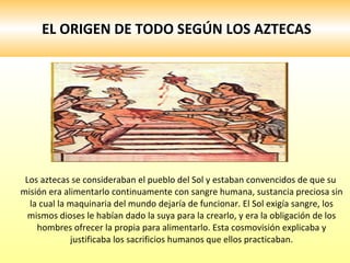 EL ORIGEN DE TODO SEGÚN LOS AZTECAS Los aztecas se consideraban el pueblo del Sol y estaban convencidos de que su misión era alimentarlo continuamente con sangre humana, sustancia preciosa sin la cual la maquinaria del mundo dejaría de funcionar. El Sol exigía sangre, los mismos dioses le habían dado la suya para la crearlo, y era la obligación de los hombres ofrecer la propia para alimentarlo. Esta cosmovisión explicaba y justificaba los sacrificios humanos que ellos practicaban. 