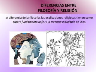 DIFERENCIAS ENTRE   FILOSOFÍA Y RELIGIÓN A diferencia de la filosofía, las explicaciones religiosas tienen como base y  fundamento la fe , y la  creencia indudable  en Dios.  